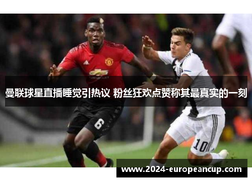 曼联球星直播睡觉引热议 粉丝狂欢点赞称其最真实的一刻